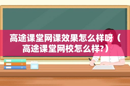 高途课堂网课效果怎么样呀（高途课堂网校怎么样?）