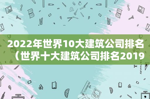 2022年世界10大建筑公司排名（世界十大建筑公司排名2019）