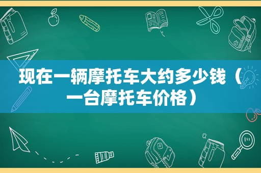 现在一辆摩托车大约多少钱（一台摩托车价格）