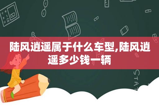 陆风逍遥属于什么车型,陆风逍遥多少钱一辆