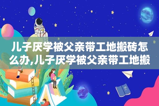 儿子厌学被父亲带工地搬砖怎么办,儿子厌学被父亲带工地搬砖的说说