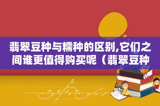 翡翠豆种与糯种的区别,它们之间谁更值得购买呢（翡翠豆种和糯种的区别）