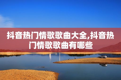 抖音热门情歌歌曲大全,抖音热门情歌歌曲有哪些
