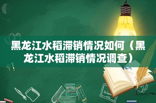 黑龙江水稻滞销情况如何（黑龙江水稻滞销情况调查）