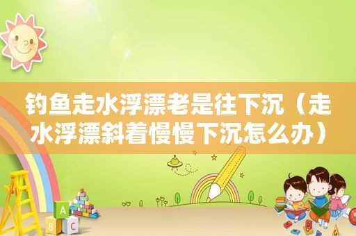 钓鱼走水浮漂老是往下沉（走水浮漂斜着慢慢下沉怎么办）