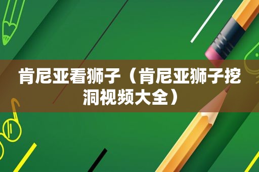 肯尼亚看狮子（肯尼亚狮子挖洞视频大全）