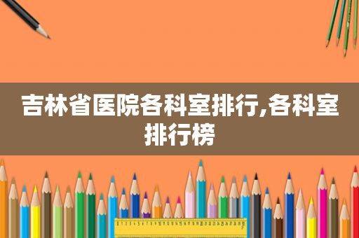吉林省医院各科室排行,各科室排行榜