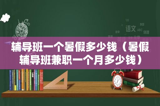 辅导班一个暑假多少钱（暑假辅导班 *** 一个月多少钱）