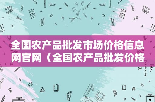 全国农产品批发市场价格信息网官网（全国农产品批发价格信息最权威的网站）