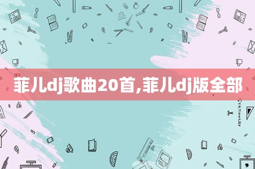菲儿dj歌曲20首,菲儿dj版全部