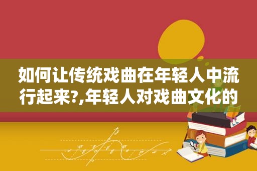 如何让传统戏曲在年轻人中流行起来?,年轻人对戏曲文化的调查研究