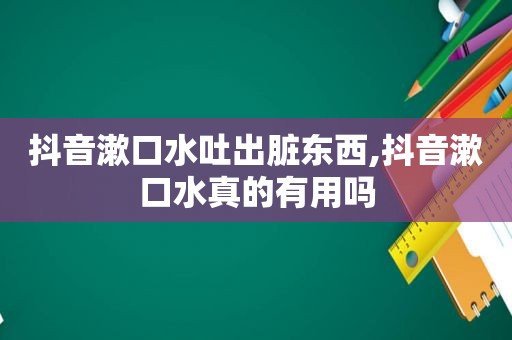 抖音漱口水吐出脏东西,抖音漱口水真的有用吗