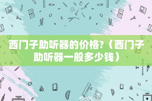 西门子助听器的价格?（西门子助听器一般多少钱）