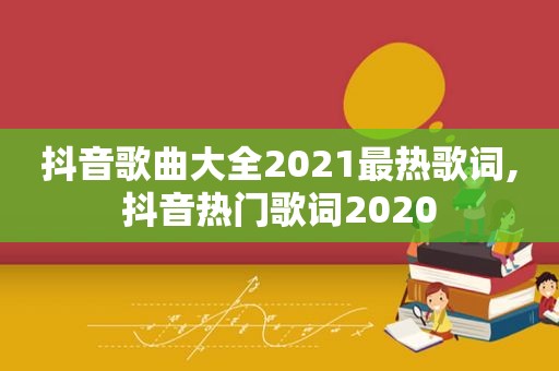 抖音歌曲大全2021最热歌词,抖音热门歌词2020