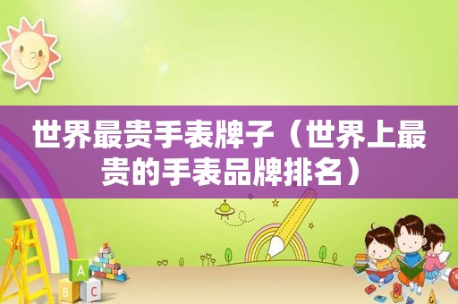 世界最贵手表牌子（世界上最贵的手表品牌排名）