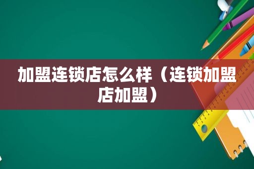 加盟连锁店怎么样（连锁加盟店加盟）