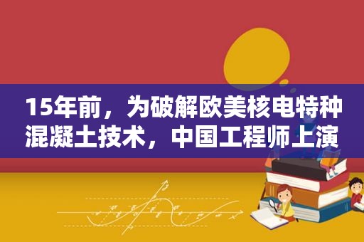 15年前，为绿色欧美核电特种混凝土技术，中国工程师上演绝地反击