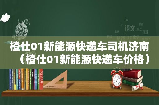 橙仕01新能源快递车司机济南（橙仕01新能源快递车价格）