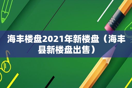 海丰楼盘2021年新楼盘（海丰县新楼盘出售）
