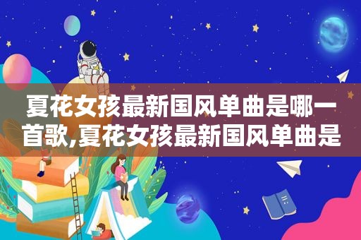 夏花女孩最新国风单曲是哪一首歌,夏花女孩最新国风单曲是哪一首歌曲