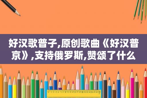 好汉歌普子,原创歌曲《好汉普京》,支持俄罗斯,赞颂了什么精神