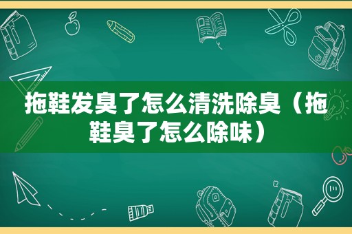 拖鞋发臭了怎么清洗除臭（拖鞋臭了怎么除味）