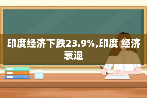 印度经济下跌23.9%,印度 经济衰退