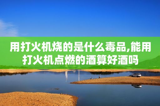 用打火机烧的是什么 *** ,能用打火机点燃的酒算好酒吗