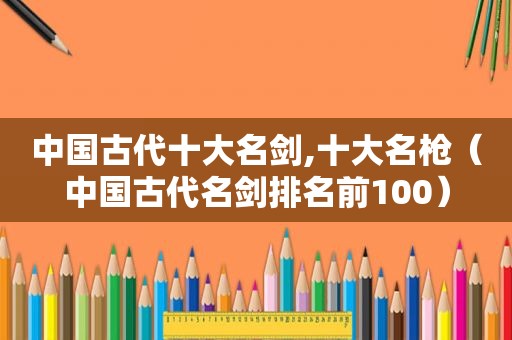 中国古代十大名剑,十大名枪（中国古代名剑排名前100）