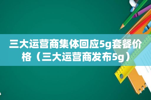 三大运营商集体回应5g套餐价格（三大运营商发布5g）