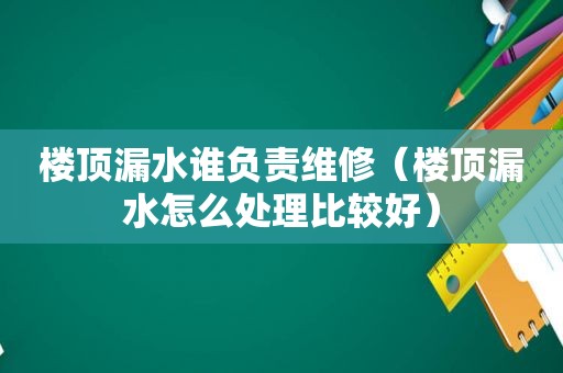 楼顶漏水谁负责维修（楼顶漏水怎么处理比较好）