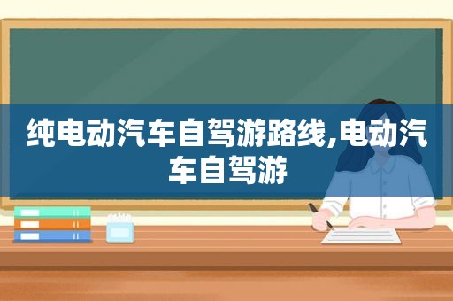 纯电动汽车自驾游路线,电动汽车自驾游
