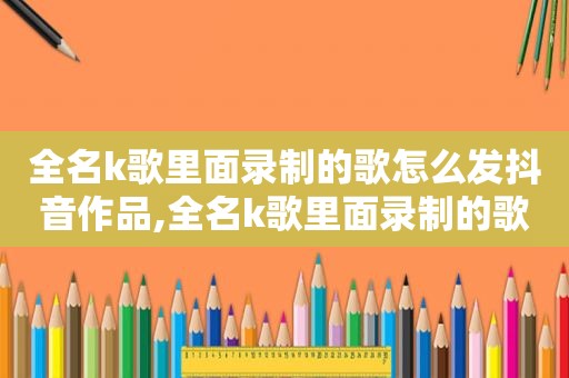 全名k歌里面录制的歌怎么发抖音作品,全名k歌里面录制的歌怎么发抖音视频