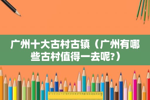 广州十大古村古镇（广州有哪些古村值得一去呢?）