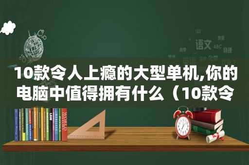 10款令人上瘾的大型单机,你的电脑中值得拥有什么（10款令人上瘾的大型单机,你的电脑中值得拥有的软件）