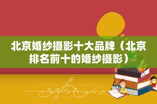 北京婚纱摄影十大品牌（北京排名前十的婚纱摄影）