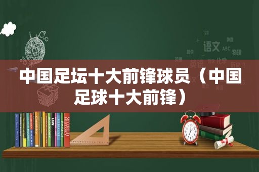 中国足坛十大前锋球员（中国足球十大前锋）