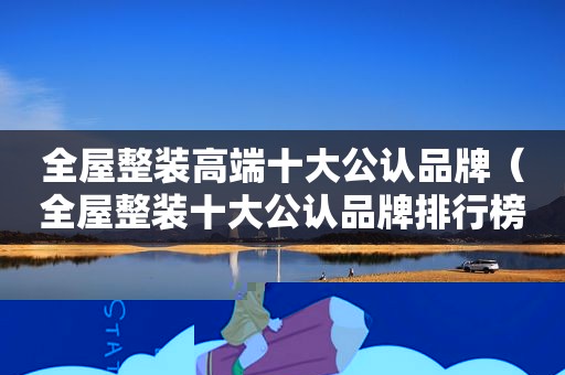 全屋整装高端十大公认品牌（全屋整装十大公认品牌排行榜）
