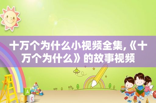 十万个为什么小视频全集,《十万个为什么》的故事视频