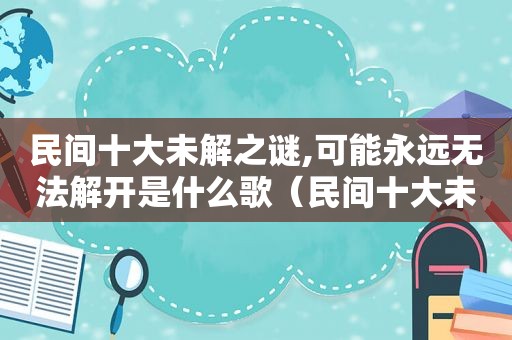 民间十大未解之谜,可能永远无法解开是什么歌（民间十大未解之谜,可能永远无法解开的是）