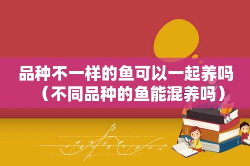 品种不一样的鱼可以一起养吗（不同品种的鱼能混养吗）