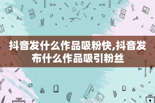 抖音发什么作品吸粉快,抖音发布什么作品吸引粉丝