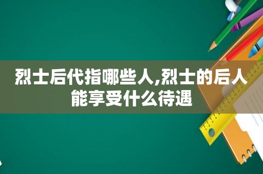 烈士后代指哪些人,烈士的后人能享受什么待遇