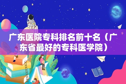 广东医院专科排名前十名（广东省最好的专科医学院）