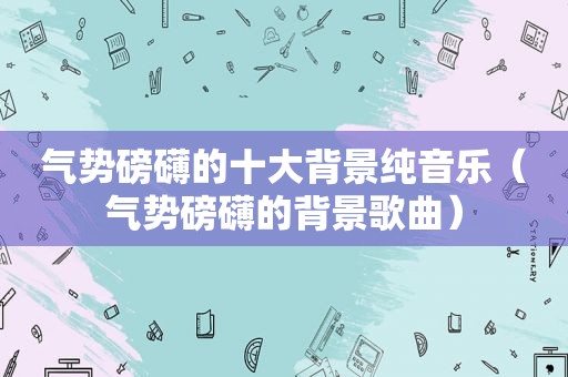 气势磅礴的十大背景纯音乐（气势磅礴的背景歌曲）