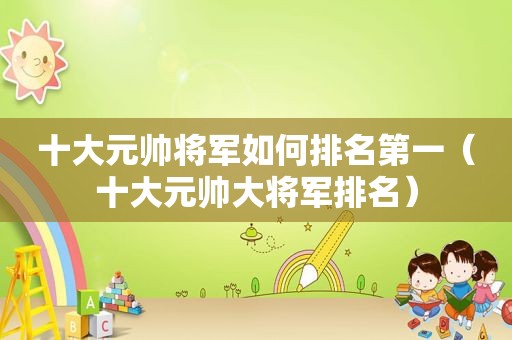 十大元帅将军如何排名第一（十大元帅大将军排名）
