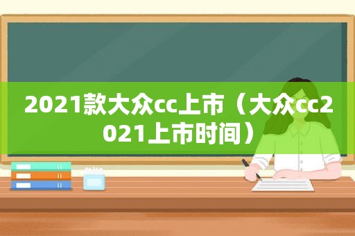 2021款大众cc上市（大众cc2021上市时间）