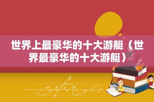 世界上最豪华的十大游艇（世界最豪华的十大游艇）