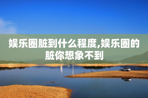 娱乐圈脏到什么程度,娱乐圈的脏你想象不到