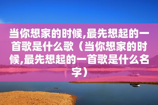 当你想家的时候,最先想起的一首歌是什么歌（当你想家的时候,最先想起的一首歌是什么名字）